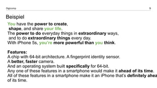 9 
Digicomp 
You have the power to create, 
shape, and share your life. 
The power to do everyday things in extraordinary ways, 
and to do extraordinary things every day. 
With iPhone 5s, you’re more powerful than you think. 
Features: 
A chip with 64-bit architecture. A fingerprint identity sensor. 
A better, faster camera. 
And an operating system built specifically for 64-bit. 
Any one of these features in a smartphone would make it ahead of its time. 
All of these features in a smartphone make it an iPhone that’s definitely ahead 
of its time. 
Beispiel  