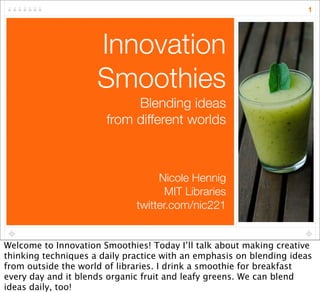 1




                     Innovation
                     Smoothies
                            Blending ideas
                       from different worlds



                                   Nicole Hennig
                                     MIT Libraries
                              twitter.com/nic221


Welcome to Innovation Smoothies! Today I’ll talk about making creative
thinking techniques a daily practice with an emphasis on blending ideas
from outside the world of libraries. I drink a smoothie for breakfast
every day and it blends organic fruit and leafy greens. We can blend
ideas daily, too!
 