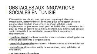 OBSTACLES AUX INNOVATIONS
SOCIALES EN TUNISIE
L'innovation sociale est une opération risquée qui nécessite
imagination, persévérance et confiance pour développer une idée
créative d'un produit, d'un service ou d'une solution , puis
implémenter un processus participatif et établir des partenariats forts
pour sa mise en œuvre et sa mise à l'échelle. Les innovateurs sociaux
sont confrontés à des obstacles souvent liés à une culture
réglementaire .
 systèmes fermés qui favorisent des mono-solutions développées au
sein de groupements d' organisations
capacités fragmentées (ressources, infrastructures et intermédiaires)
 compétences(formation, outils de conception, suivi, validation et
évaluation)
 