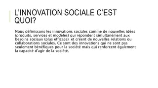 L’INNOVATION SOCIALE C’EST
QUOI?
Nous définissons les innovations sociales comme de nouvelles idées
(produits, services et modèles) qui répondent simultanément aux
besoins sociaux (plus efficace) et créent de nouvelles relations ou
collaborations sociales. Ce sont des innovations qui ne sont pas
seulement bénéfiques pour la société mais qui renforcent également
la capacité d'agir de la société.
 