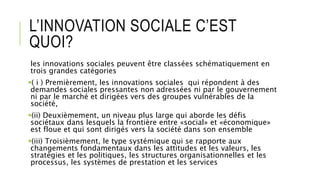 L’INNOVATION SOCIALE C’EST
QUOI?
les innovations sociales peuvent être classées schématiquement en
trois grandes catégories
( i ) Premièrement, les innovations sociales qui répondent à des
demandes sociales pressantes non adressées ni par le gouvernement
ni par le marché et dirigées vers des groupes vulnérables de la
société,
(ii) Deuxièmement, un niveau plus large qui aborde les défis
sociétaux dans lesquels la frontière entre «social» et «économique»
est floue et qui sont dirigés vers la société dans son ensemble
(iii) Troisièmement, le type systémique qui se rapporte aux
changements fondamentaux dans les attitudes et les valeurs, les
stratégies et les politiques, les structures organisationnelles et les
processus, les systèmes de prestation et les services
 
