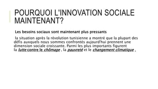 POURQUOI L'INNOVATION SOCIALE
MAINTENANT?
Les besoins sociaux sont maintenant plus pressants
la situation après la révolution tunisienne a montré que la plupart des
défis auxquels nous sommes confrontés aujourd'hui prennent une
dimension sociale croissante. Parmi les plus importants figurent
la lutte contre le chômage , la pauvreté et le changement climatique .
 
