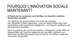 POURQUOI L'INNOVATION SOCIALE
MAINTENANT?
A l'heure où les ressources sont limitées, de nouvelles solutions
doivent être trouvées
les réponses du gouvernement à la crise ont impliqué
une régulation fiscale importante , mais en même temps elles sont
confrontées à des contraintes budgétaires. Les finances publiques ont
été gravement touchées
Dans ce contexte de ressources limitées, l'innovation sociale offre un
moyen d'aller de l'avant en apportant de nouvelles solutions aux
demandes sociales pressantes tout en faisant un meilleur usage des
ressources disponibles.
 
