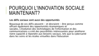 POURQUOI L'INNOVATION SOCIALE
MAINTENANT?
Les défis sociaux sont aussi des opportunités
Beaucoup de ces défis peuvent - et devraient - être perçus comme
offrant également des opportunités économiques et
sociales. L'évolution des technologies de l'information et des
communications a créé des possibilités intéressantes pour améliorer
notre capacité à répondre aux besoins sociaux, tels que la cybersanté
dans les soins et les écoles virtuelles dans l'éducation
 
