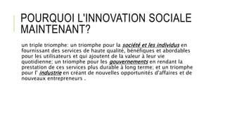 POURQUOI L'INNOVATION SOCIALE
MAINTENANT?
un triple triomphe: un triomphe pour la société et les individus en
fournissant des services de haute qualité, bénéfiques et abordables
pour les utilisateurs et qui ajoutent de la valeur à leur vie
quotidienne; un triomphe pour les gouvernements en rendant la
prestation de ces services plus durable à long terme; et un triomphe
pour l' industrie en créant de nouvelles opportunités d'affaires et de
nouveaux entrepreneurs .
 