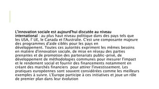 L'innovation sociale est aujourd'hui discutée au niveau
international : au plus haut niveau politique dans des pays tels que
les USA, l' UE, le Canada et l'Australie. C'est une composante majeure
des programmes d'aide ciblés pour les pays en
développement. Toutes ces autorités expriment les mêmes besoins
en matière d'innovation sociale, de mise en réseau des parties
prenantes et de promotion des partenariats public-privé, de
développement de méthodologies communes pour mesurer l'impact
et le rendement social et fournir des financements notamment en
créant des marchés financiers pour attirer l'investissement. Les
pratiques européennes sont souvent considérées comme les meilleurs
exemples à suivre. L'Europe participe à ces initiatives et joue un rôle
de premier plan dans leur évolution
 