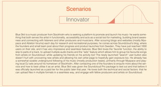 Innovator
Blue Skiii is a music producer from Stockholm who is seeking a platform to promote and launch his music- he wants some-
thing that both serves the artist in functionality, accessibility and acts as a social tool for marketing, building brand aware-
ness and connecting with listeners and other producers and musicians. After scouring blogs and websites (mostly Mys-
pace and Ableton forums) each day for research and recreational purposes, he comes across Soundcloud’s blog, where
the founders and small team post about their progress and product launches from Sweden. They have just reached 1000
users on their site, and it has very impressive and seamless features: Blue Skiii loves the ‘favorite’ function, the ability to
skip to parts of a track, to upload multiple audio tracks and the “sets” feature which allows him to group his favourite songs
from artists on Soundcloud- while updating his friends on his activity too! The newly launched “search” user button also
doesn’t hurt with uncovering new artists and allowing his own artist page to hopefully gain exposure too. He already has
a somewhat sizable underground following of his music (mostly production beats), primarily through Myspace and play-
ing local DJ sets around his hometown of Stockholm. After contacting one of the founders to enquire more about the ser-
vice and how to best utilise it as an artist, Blue Skiii was given the Soundcloud Pro package to test out and trial before it
was officially launched as a paid tier for the public later that year. He loves both the technical and social factors: that he
can upload files in multiple formats in a seamless way, and engage with fellow producers and artists on Soundcloud.
Scenarios
9
 