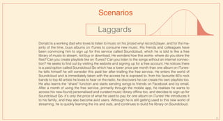 11
Scenarios
Laggards
Donald is a working dad who loves to listen to music on his prized vinyl record player, and for the ma-
jority of the time, buys albums on iTunes to consume new music. His friends and colleagues have
been convincing him to sign up for this service called Soundcloud, which he is told is like a free
library of music-to stream, not buy or download. He wonders how this works- where do you store the
files? Can you create playlists like on iTunes? Can you listen to the songs without an internet connec-
tion? He seeks to find out by visiting the website and signing up for a free account. He notices there
is a paid option called Soundcloud Go which has a lower price per month than one album on iTunes-
he tells himself he will consider this paid tier after trialling the free service. He enters the world of
Soundcloud and is immediately taken with the access he is exposed to- from his favourite 80’s rock
bands to top 40 artists he loves to hear on the radio, he discovers he can create his own playlists too.
He also learns the “share” function and starts sending songs to friends on Facebook and by email.
After a month of using the free service, primarily through the mobile app, he realises he wants to
access his new-found personalised and curated music library offline too, and decides to sign up for
Soundcloud Go- it’s only the price of what he used to pay for one album on iTunes! He introduces it
to his family, and they also become avid users. Although he is still getting used to this new world of
streaming, he is quickly learning the ins and outs, and continues to build his library on Soundcloud.
 