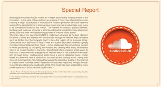 Special Report
Studying an innovation has to involve an in-depth look into the consequences of the
innovation - in the case of Soundcloud, an analysis of how it has affected the music
industry at large. Soundcloud is known by the modern generation of music listeners
as one of the best platforms to discover new music and has an advantage over many
of its competitors today for that reason. The freedom for artists to publish remixes,
bootlegs and mashups of songs is why Soundcloud is favored by many electronic
artists, DJs and other new artists trying to make it onto the music scene.
When Souncloud first launched in 2007, it challenged Myspace as the best platform
for artists to share and interact with fans socially through the internet. Popular artists
such as Skrillex tout ‘the Myspace days’ to be a big reason of his success today.
Other artists such as Future, G-Eazy, Drake and Justine Skye also benefited greatly
from Soundcloud to launch their music 1 . It has challenged the conventional system
of music publishing by disrupting the industry and offering what many aficionados
refer to as ‘music freedom’1. Currently, Soundcloud offers unsigned artists ways to
reach out to the community at large via the internet, which is vital to the entire ecosys-
tem of music today. Undiscovered artists have a way of releasing music, music
labels and listeners have a platform to discover up-and-coming artists. Along with
many of its competitors, Soundcloud harnesses the disruptive quality of the internet
to create a new business model. Revenue from ad sales help keep the app innova-
tive whilst providing some royalties to artists. This model has been adopted by many
similar apps such as Spotify and Apple Music 2 .
1. Brown, Preezy. "15 Rappers And Singers Who Used Soundcloud To Win In 2015." Vibe. 2015. Accessed May 03, 2016.
http://www.vibe.com/2015/12/soundcloud-artists-end-of-year-list-2015/.
2 . "How Is Spotify Contributing to the Music Business?" Spotify. 2007. Accessed May 03, 2016. http://www.spotifyartists.com/s-
potify-explained/.
12
 