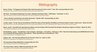 Brown, Preezy. "15 Rappers And Singers Who Used Soundcloud To Win In 2015." Vibe. 2015. Accessed May 03, 2016.
http://www.vibe.com/2015/12/soundcloud-artists-end-of-year-list-2015/.
Hill, Brad. “Soundcloud Celebrates Five Years; Releases Impressive Stats – RAIN News,” November 14, 2013.
http://rainnews.com/soundcloud-celebrates-five-years-releases-impressive-stats/.
"How Is Spotify Contributing to the Music Business?" Spotify. 2007. Accessed May 03, 2016.
http://www.spotifyartists.com/spotify-explained/.
Lunden, Ingrid. “It’s Go Time for SoundCloud: $9.99 Tier Aims to Rival Spotify with Millions of Premium Music Tracks | TechCrunch,” March 29, 2016.
http://techcrunch.com/2016/03/29/its-go-time-for-soundcloud-9-99-tier-aims-to-rival-spotify-with-millions-of-premium-music-tracks/.
Moore, Jacob. “SoundCloud’s New Business Model, and the Problem With One-Size-Fits-All Music Streaming | Pigeons & Planes,” March 30, 2016.
http://pigeonsandplanes.com/2016/03/soundcloud-go/.
Schwartzberg, Lauren. “SoundCloud | Fast Company | Business + Innovation,” February 9, 2015. http://www.fastcompany.com/3039618/most-innova-
tive-companies-2015/soundcloud. SoundCloud. “About SoundCloud on SoundCloud,” 2016
https://soundcloud.com/pages/contact.
Stegner, Ben. “We Tried SoundCloud Go So You Don’t Have To,” April 15, 2016.
http://www.makeuseof.com/tag/tried-soundcloud-go/.
The Soundcloud Blog (2008-2010). Accessed May 08, 2016.
https://blog.soundcloud.com/2008/page/20/
The Cloud Player, Github. (2008) Accessed May 09, 2016.
https://github.com/hinke/the-cloud-player/tree/master
Bibliography
13
 