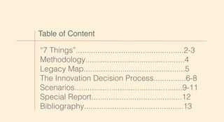 Table of Content
“7 Things”..................................................2-3
Methodology..............................................4
Legacy Map...............................................5
The Innovation Decision Process...............6-8
Scenarios..................................................9-11
Special Report..........................................12
Bibliography..............................................13
 