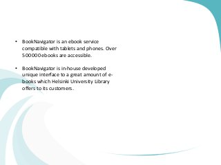 • BookNavigator is an ebook service
compatible with tablets and phones. Over
500 000 ebooks are accessible.
• BookNavigator is in-house developed
unique interface to a great amount of e-
books which Helsinki University Library
offers to its customers.
 