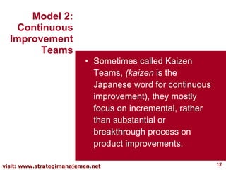 Sometimes called Kaizen Teams,  (kaizen  is the Japanese word for continuous improvement), they mostly focus on incremental, rather than substantial or breakthrough process on product improvements.  Model 2: Continuous Improvement Teams 