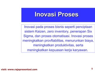 Inovasi Proses Inovasi pada proses bisnis seperti penciptaan sistem Kaizen, zero inventory, penerapan Six Sigma, dan proses otomatisasi. Inovasi proses meningkatkan provftabilitas, menurunkan biaya, meningkatkan produktivitas, serta meningkatkan kepuasan kerja karyawan .  