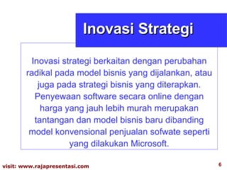 Inovasi strategi berkaitan dengan perubahan radikal pada model bisnis yang dijalankan, atau juga pada strategi bisnis yang diterapkan. Penyewaan software secara online dengan harga yang jauh lebih murah merupakan tantangan dan model bisnis baru dibanding model konvensional penjualan sofwate seperti yang dilakukan Microsoft. Inovasi Strategi 
