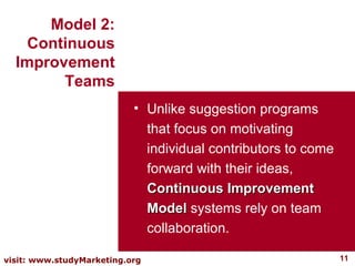 Unlike suggestion programs that focus on motivating individual contributors to come forward with their ideas,  Continuous Improvement Model  systems rely on team collaboration.  Model 2: Continuous Improvement Teams 