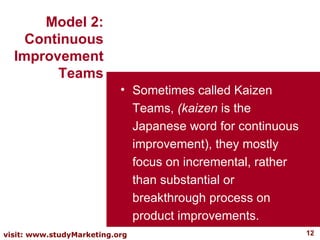 Sometimes called Kaizen Teams,  (kaizen  is the Japanese word for continuous improvement), they mostly focus on incremental, rather than substantial or breakthrough process on product improvements.  Model 2: Continuous Improvement Teams 