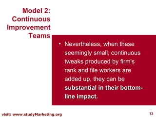 Nevertheless, when these seemingly small, continuous tweaks produced by firm's rank and file workers are added up, they can be  substantial in their bottom-line impact. Model 2: Continuous Improvement Teams 