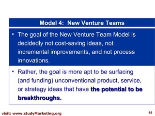 Model 4:  New Venture Teams The goal of the New Venture Team Model is decidedly not cost-saving ideas, not incremental improvements, and not process innovations.  Rather, the goal is more apt to be surfacing (and funding) unconventional product, service, or strategy ideas that have  the potential to be breakthroughs. 