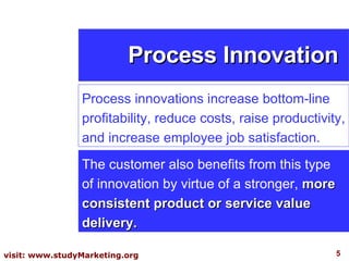 Process Innovation Process innovations increase bottom-line profitability, reduce costs, raise productivity, and increase employee job satisfaction.  The customer also benefits from this type of innovation by virtue of a stronger,  more consistent product or service value delivery.  