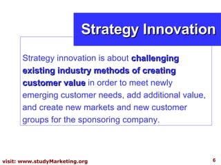 Strategy innovation is about  challenging existing industry methods of creating customer value  in order to meet newly emerging customer needs, add additional value, and create new markets and new customer groups for the sponsoring company. Strategy Innovation 