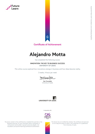 Certificate of Achievement
Alejandro Motta
has completed the following course:
INNOVATION: THE KEY TO BUSINESS SUCCESS
UNIVERSITY OF LEEDS
This online course explored how innovations emerge in business and how ideas become reality.
3 weeks, 4 hours per week
Dan Trowsdale
University of Leeds
Issued6thMarch2017.futurelearn.com/certificates/lmp35v2
In association with
The person named on this certificate has completed the activities in the
attached transcript. For more information about Certificates of
Achievement and the effort required to become eligible, visit
futurelearn.com/proof-of-learning/certificate-of-achievement.
This learner has not verified their identity. The certificate and transcript
do not imply the award of credit or the conferment of a qualification
from University of Leeds.
 