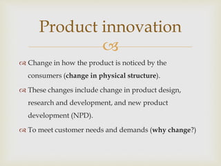 
 Change in how the product is noticed by the
consumers (change in physical structure).
 These changes include change in product design,
research and development, and new product
development (NPD).
 To meet customer needs and demands (why change?)
Product innovation
 