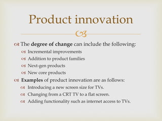 
 The degree of change can include the following:
 Incremental improvements
 Addition to product families
 Next-gen products
 New core products
 Examples of product innovation are as follows:
 Introducing a new screen size for TVs.
 Changing from a CRT TV to a flat screen.
 Adding functionality such as internet access to TVs.
Product innovation
 