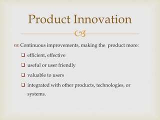 
 Continuous improvements, making the product more:
 efficient, effective
 useful or user friendly
 valuable to users
 integrated with other products, technologies, or
systems.
Product Innovation
 