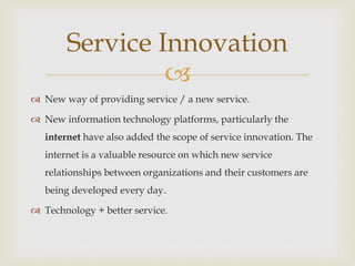 
 New way of providing service / a new service.
 New information technology platforms, particularly the
internet have also added the scope of service innovation. The
internet is a valuable resource on which new service
relationships between organizations and their customers are
being developed every day.
 Technology + better service.
Service Innovation
 