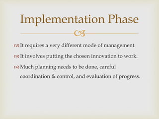 
 It requires a very different mode of management.
 It involves putting the chosen innovation to work.
 Much planning needs to be done, careful
coordination & control, and evaluation of progress.
Implementation Phase
 