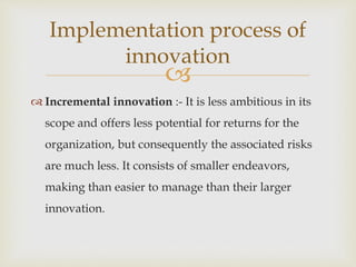 
 Incremental innovation :- It is less ambitious in its
scope and offers less potential for returns for the
organization, but consequently the associated risks
are much less. It consists of smaller endeavors,
making than easier to manage than their larger
innovation.
Implementation process of
innovation
 