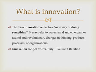 
 The term innovation refers to a “new way of doing
something”. It may refer to incremental and emergent or
radical and revolutionary changes in thinking, products,
processes, or organizations.
 Innovation recipes = Creativity + Failure + Iteration
What is innovation?
 