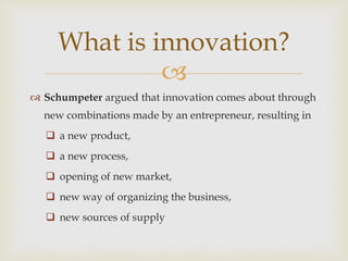 
 Schumpeter argued that innovation comes about through
new combinations made by an entrepreneur, resulting in
 a new product,
 a new process,
 opening of new market,
 new way of organizing the business,
 new sources of supply
What is innovation?
 
