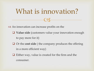 
 An innovation can increase profits on the
 Value side (customers value your innovation enough
to pay more for it)
 Or the cost side ( the company produces the offering
in a more efficient way)
 Either way, value is created for the firm and the
consumer.
What is innovation?
 