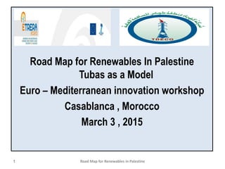 Road Map for Renewables In Palestine
Tubas as a Model
Euro – Mediterranean innovation workshop
Casablanca , Morocco
March 3 , 2015
1 Road Map for Renewables in Palestine
 