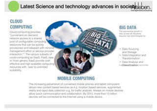 Latest Science and technology advances in society
management|consulting

CLOUD
COMPUTING

BIG DATA
The exponential growth in
data across all industries
requires new technologies for:


Cloud computing provides
“convenient on-demand 
network access to a shared  
pool of conﬁgurable computing
resources that can be quickly
provisioned and released with minimal
management eﬀort or service provider
interaction.”1 The various subsets of
could computing as SaaS, PaaS, Iaas
or more generic XaaS provide cost
eﬀective and high available computing
resources with near to unlimited
scalability.

!
•

Data Sourcing
and Storage
• Data Integration and
Transformation
• Data Analysis and
to generate new insights and opportunities.

Classiﬁcation

!

MOBILE COMPUTING
The increasing penetration of connected mobile phones and tablet computers
allows new context based services as e.g. location based services, augmented
reality and rapid data collection e.g. for traﬃc analysis. Always on mobile devices
allow quick communication and collaboration. By 2013, more than 15 billion
devices will be connected to the Internet using a mobile device.

 
