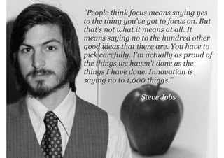 "People think focus means saying yes
to the thing you've got to focus on. But
that's not what it means at all. It
means saying no to the hundred other
good ideas that there are. You have to
pick carefully. I'm actually as proud of
the things we haven't done as the
things I have done. Innovation is
saying no to 1,000 things.”

management|consulting

Steve Jobs

 