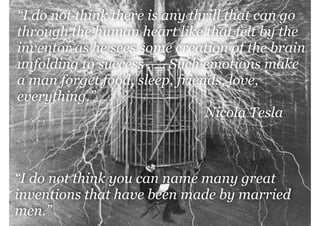 “I do not think there is any thrill that can go
through the human heart like that felt by the
inventor as he sees some creation of the brain
unfolding to success . . . Such emotions make
a man forget food, sleep, friends, love,
everything.”
Nicola Tesla

management|consulting

“I do not think you can name many great
inventions that have been made by married
men.”

 