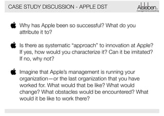 CASE STUDY DISCUSSION - APPLE DST

management|consulting

Why has Apple been so successful? What do you
attribute it to?  
Is there as systematic “approach” to innovation at Apple?
If yes, how would you characterize it? Can it be imitated?
If no, why not?  
Imagine that Apple’s management is running your
organization—or the last organization that you have
worked for. What would that be like? What would
change? What obstacles would be encountered? What
would it be like to work there?

 