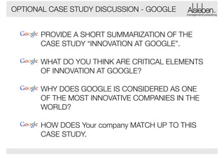 OPTIONAL CASE STUDY DISCUSSION - GOOGLE

management|consulting

PROVIDE A SHORT SUMMARIZATION OF THE
CASE STUDY “INNOVATION AT GOOGLE”.
!

WHAT DO YOU THINK ARE CRITICAL ELEMENTS
OF INNOVATION AT GOOGLE?
!

WHY DOES GOOGLE IS CONSIDERED AS ONE
OF THE MOST INNOVATIVE COMPANIES IN THE
WORLD?
!

HOW DOES Your company MATCH UP TO THIS
CASE STUDY.

 
