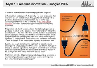 Myth 1: Free time innovation - Googles 20%

management|consulting

“Could it be worth it? Will the investment pay off in the long run?!
Unfortunately, it probably won't. To see why, you have to recognize that
innovation is a two-part adventure. First, you have to come up with a
great idea. Second, you have to execute it. My co-author Vijay
Govindarajan and I refer to that second step as the other side of
innovation because it is often underappreciated or even completely
overlooked.!
The problem with the 20 percent policy is that it's likely to generate a
great deal of activity on the idea side of innovation and very little on the
execution side — the other side. Think about it. Just how much can one
person accomplish with 20 percent of their time? They might be able to
complete some very small projects, but if we're talking about anything
signiﬁcant — a new product, a new service, or a brand new businesses
— then 20 percent of one person's time is just not much to work with.!
Even if a few people come together organically to tackle the same
challenge with a "group 20 percent," resources are still slim. Perhaps it's
enough to articulate a great idea. Perhaps it's possible to even complete
some research that supports the idea's viability. But what of the rest of
the journey? The other side of innovation is out of reach.!
The hidden risk in the 20 percent policy is that you end up generating a
mountain of great ideas on paper that never become anything more
than a mountain of great ideas on paper.”

http://blogs.hbr.org/cs/2010/08/free_time_innovation.html

 