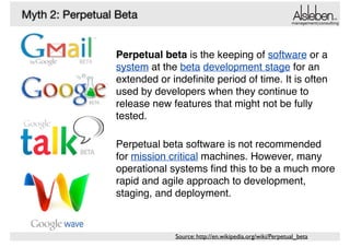 Myth 2: Perpetual Beta

management|consulting

Perpetual beta is the keeping of software or a
system at the beta development stage for an
extended or indeﬁnite period of time. It is often
used by developers when they continue to
release new features that might not be fully
tested. !
!

Perpetual beta software is not recommended
for mission critical machines. However, many
operational systems ﬁnd this to be a much more
rapid and agile approach to development,
staging, and deployment.

Source: http://en.wikipedia.org/wiki/Perpetual_beta

 