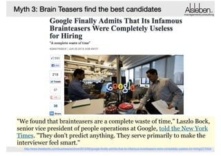 Myth 3: Brain Teasers ﬁnd the best candidates

management|consulting

How many Golfballs ﬁt in one school bus?
If you had to clean all windows in Shanghai, how much
would you charge?
Design a disaster plan for Shanghai
How many piano tuners are there in the world?
"We found that brainteasers are a complete waste of time," Laszlo Bock,
senior vice president of people operations at Google, told the New York
Times. "They don't predict anything. They serve primarily to make the
interviewer feel smart."
http://www.theatlantic.com/business/archive/2013/06/google-ﬁnally-admits-that-its-infamous-brainteasers-were-completely-useless-for-hiring/277053/

 