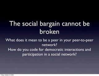 The social bargain cannot be
                          broken
         What does it mean to be a peer in your peer-to-peer
                             network?
          How do you code for democratic interactions and
                 participation in a social network?



Friday, October 16, 2009
 
