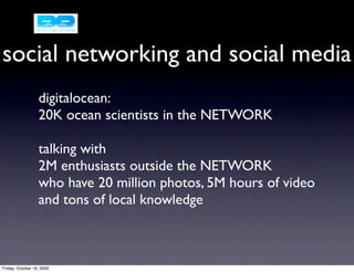 social networking and social media
                  digitalocean:
                  20K ocean scientists in the NETWORK

                  talking with
                  2M enthusiasts outside the NETWORK
                  who have 20 million photos, 5M hours of video
                  and tons of local knowledge



Friday, October 16, 2009
 