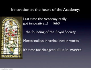 Innovation at the heart of the Academy:

                           Last time the Academy really
                           got innovative...? 1660

                           ...the founding of the Royal Society

                           Motto: nullius in verba: “not in words”

                           It’s time for change: nullius in tweeta



Friday, October 16, 2009
 