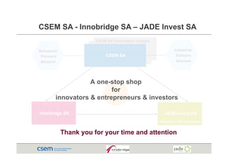 CSEM SA - Innobridge SA – JADE Invest SA
                       CSEM Int’l Innovation Centers

Rersearch                                                        Industrial
 Partners                   CSEM SA                               Partners
 Network                                                           et o
                                                                  Network




                   A one stop shop
                     one-stop
                          for
        innovators & entrepreneurs & investors

Innobridge SA                                             JADE Invest SA
                                                       Managed by CSEM & Innobridge



            Thank you for y
                  y       your time and attention
 