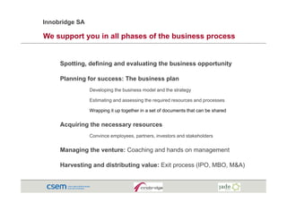 Innobridge SA

We support you in all phases of the business process


     Spotting, defining and evaluating the business opportunity

     Planning for success: The business plan
                Developing the business model and the strategy

                Estimating and assessing the required resources and processes

                Wrapping it up together in a set of documents that can be shared


     Acquiring the necessary resources
                Convince employees, partners, investors and stakeholders


     Managing the venture: Coaching and hands on management

     Harvesting and distributing value: Exit process (IPO, MBO, M&A)
 