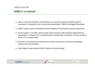 JADE Invest SA

JADE i a nutshell
     in    t h ll



   Jade is a Swiss SA (Société à Capital Risque), tax exempt at cantonal and federal level for
   investments in Switzerland, with currently three shareholders: CSEM is the biggest Shareholder.

   JADE’s capital is open to institutional investors seeking a Private Equity investment opportunity.

   Since inception in mid 2005, Jade has been shown more than 200 investment opportunities for
              p                 ,                                                    pp
   consideration, it entered into 21 investment deals, currently holds 16 positions, and has currently a
   further 10 in a analysis stage.

   Decisions on investments and divestments are taken by the board of Jade upon Innobridge’s
                                                                    f
   analysis and recommendation.

   Jade bridges the gap between Public Funding and Venture Capital
 